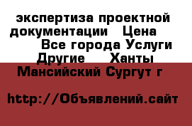 экспертиза проектной документации › Цена ­ 10 000 - Все города Услуги » Другие   . Ханты-Мансийский,Сургут г.